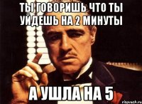 ты говоришь что ты уйдешь на 2 минуты а ушла на 5