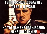 Ты просишь добавить себя в друзья, но ты даже не называешь меня крестным!