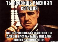 ты просишь у меня ЗП сегодня но ты просишь без уважения, ты даже не настраиваешь мне банк клиент на компьютере