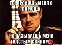 Ты просишь меня о помощи но называешь меня Толстым Свином...