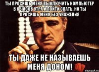 Ты просишь меня выключить компьютер в 6 часов утра и пойти спать, но ты просишь меня без уважения Ты даже не называешь меня Доном!