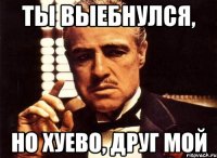 ты выебнулся, но хуево, друг мой