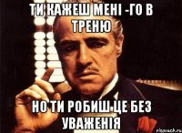 ти кажеш мені -го в треню но ти робиш це без уваженія