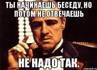 Ты начинаешь беседу, но потом не отвечаешь Не надо так.