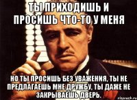 Ты приходишь и просишь что-то у меня но ты просишь без уважения, ты не предлагаешь мне дружбу, ты даже не закрываешь дверь.