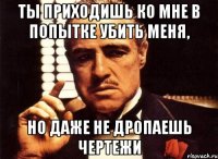 Ты приходишь ко мне в попытке убить меня, но даже не дропаешь чертежи