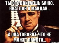 ТЫ ОТОДВИГАЕШЬ БАНЮ, БИАТЛОН И МАЙДАН... А ОНА ГОВОРИТ, ЧТО НЕ МОЖЕТ ПРИДТИ...