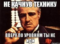 НЕ КАЧНУВ ТЕХНИКУ ВВЕРХ ПО УРОВНЯМ ТЫ НЕ ИДИ