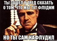 Ты зашел в тред сказать о том, что мы тут флудим Но ты сам нафлудил