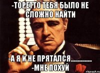 -Торетто тебя было не сложно найти -а я и не прятался............... -Мне похуй