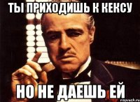 ТЫ ПРИХОДИШЬ К КЕКСУ НО НЕ ДАЕШЬ ЕЙ