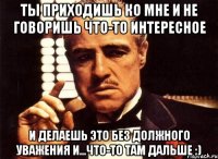 Ты приходишь ко мне и не говоришь что-то интересное и делаешь это без должного уважения и...что-то там дальше :)