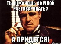 Ты не хочешь со мной разговаривать? А придется!