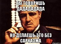 Ты говоришь Дадададада Но делаешь это без сарказма