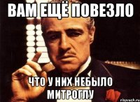 вам ещё повезло что у них небыло МИТРОГЛУ