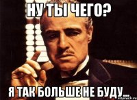 ну ты чего? я так больше НЕ БУДУ...