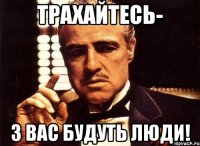 трахайтесь- з вас будуть люди!