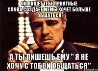 Он пишет тебе приятные слова,создаёт мемы,хочет больше общаться А ты пишешь ему " я не хочу с тобой общаться"