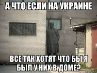 А что если на Украине Все так хотят что бы я был у них в доме?