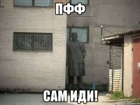 Пфф Сам иди!