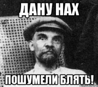 дану нах пошумели блять!