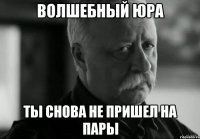 Волшебный Юра Ты снова не пришел на пары