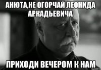 Анюта,не огорчай Леонида Аркадьевича Приходи вечером к нам