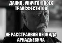 Данил , уничтож всех трансфеститов не расстраивай леонида аркадьевича