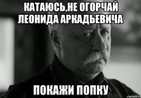 Катаюсь,не огорчай Леонида Аркадьевича Покажи попку