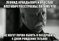 ЛЕОНИД АРКАДЬЕВИЧ И ЯРОСЛАВ ОЛЕГОВИЧ РАССТРОЕНЫ, ПОТОМУ ЧТО НЕ МОГУТ ЛИЧНО ОБНЯТЬ И ПОЗДРАВИТЬ С ДНЕМ РОЖДЕНИЯ ТАТЬЯНУ