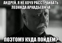 АНДРЕЙ, Я НЕ ХОЧУ РАССТРАИВАТЬ ЛЕОНИДА АРКАДЬЕВИЧА ПОЭТОМУ КУДА ПОЙДЁМ?