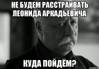 НЕ БУДЕМ РАССТРАИВАТЬ ЛЕОНИДА АРКАДЬЕВИЧА КУДА ПОЙДЁМ?