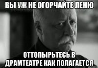 Вы уж не огорчайте Леню Оттопырьтесь в драмтеатре как полагается