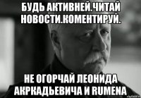 БУдь активней.ЧИтай новости.коментируй. не огорчай леонида акркадьевича и RUMENа