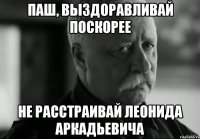 ПАШ, ВЫЗДОРАВЛИВАЙ ПОСКОРЕЕ НЕ РАССТРАИВАЙ ЛЕОНИДА АРКАДЬЕВИЧА