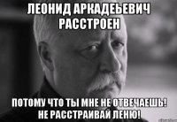 ЛЕОНИД АРКАДЕЬЕВИЧ РАССТРОЕН ПОТОМУ ЧТО ТЫ МНЕ НЕ ОТВЕЧАЕШЬ! НЕ РАССТРАИВАЙ ЛЕНЮ!