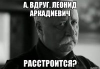 А, вдруг, Леонид Аркадиевич Расстроится?