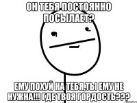 он тебя постоянно посылает? ему похуй на тебя,ты ему не нужна!!! Где твоя гордость???