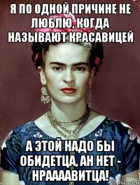 Я по одной причине не люблю, когда называют красавицей а этой надо бы обидетца, ан нет - нраааавитца!