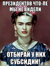 Президентов что-ле мы не видели , отбирай у них субсидии!