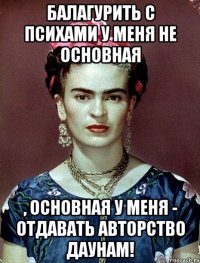 Балагурить с психами у меня не основная , основная у меня - отдавать авторство даунам!