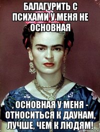 Балагурить с психами у меня не основная , основная у меня - относиться к даунам, лучше, чем к людям!