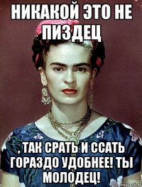 Никакой это не пиздец , так срать и ссать гораздо удобнее! Ты молодец!