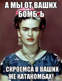 А мы от ваших бомб, Ь , скроемса в ваших же катакомбах!