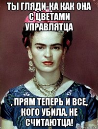 Ты гляди-ка как она с цветами управлятца , прям теперь и все, кого убила, не считаютца!