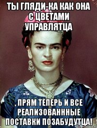 Ты гляди-ка как она с цветами управлятца , прям теперь и все реализованнные поставки позабудутца!