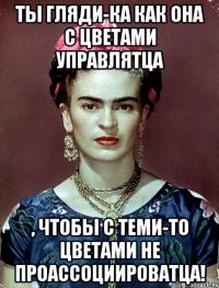 Ты гляди-ка как она с цветами управлятца , чтобы с теми-то цветами не проассоциироватца!