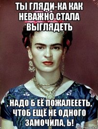 Ты гляди-ка как неважно стала выглядеть , надо б её пожалеееть, чтоб ещё не одного замочила, Ь!