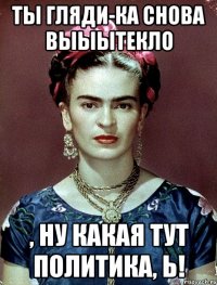 Ты гляди-ка снова выыытекло , ну какая тут политика, Ь!