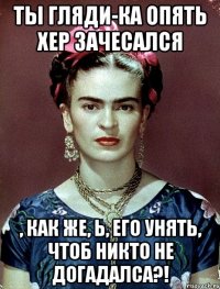 Ты гляди-ка опять хер зачесался , как же, Ь, его унять, чтоб никто не догадалса?!